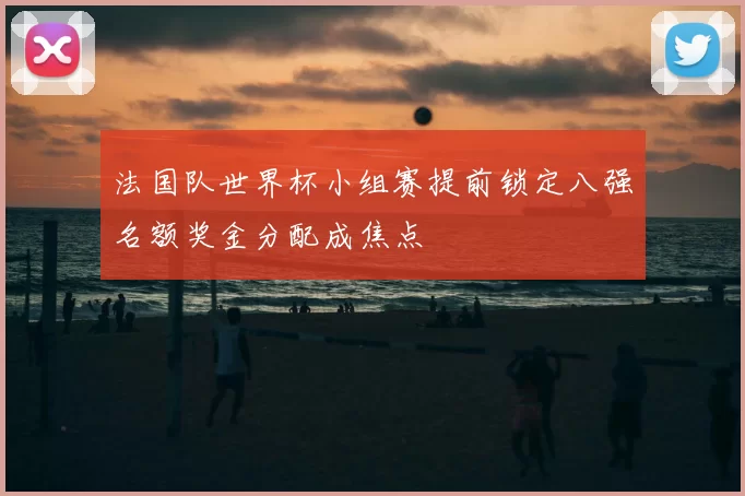 法国队世界杯小组赛提前锁定八强名额奖金分配成焦点