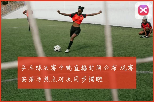 乒乓球决赛今晚直播时间公布 观赛安排与焦点对决同步揭晓