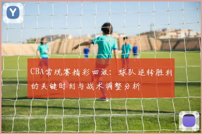 CBA常规赛精彩回放：球队逆转胜利的关键时刻与战术调整分析