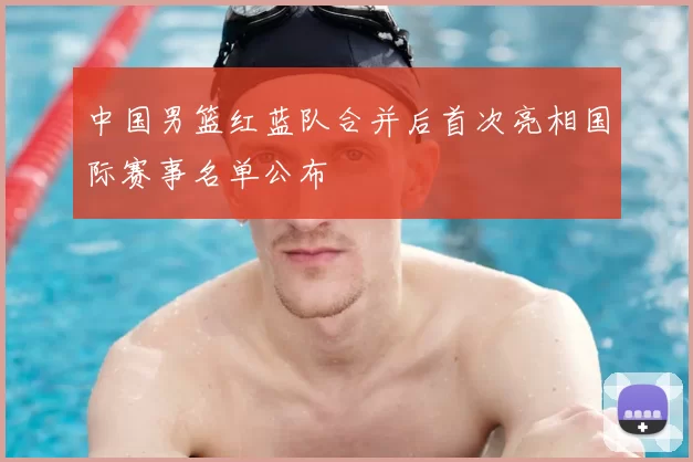 中国男篮红蓝队合并后首次亮相国际赛事名单公布