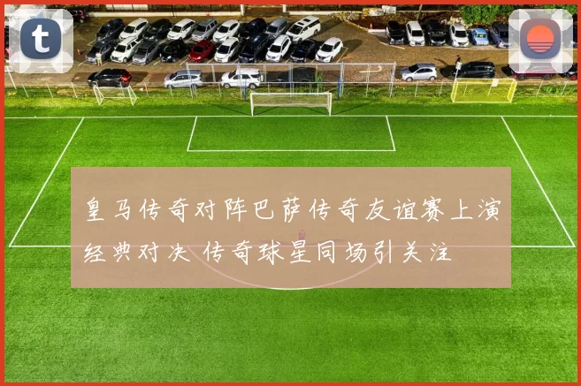 皇马传奇对阵巴萨传奇友谊赛上演经典对决 传奇球星同场引关注