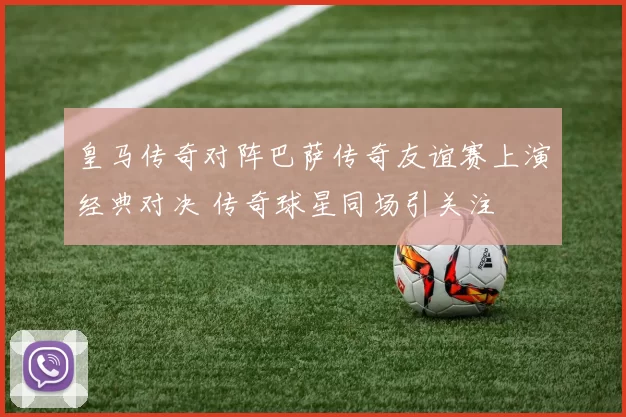 皇马传奇对阵巴萨传奇友谊赛上演经典对决 传奇球星同场引关注
