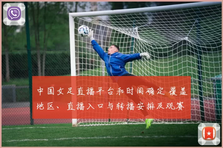 中国女足直播平台和时间确定 覆盖地区、直播入口与转播安排及观赛看点
