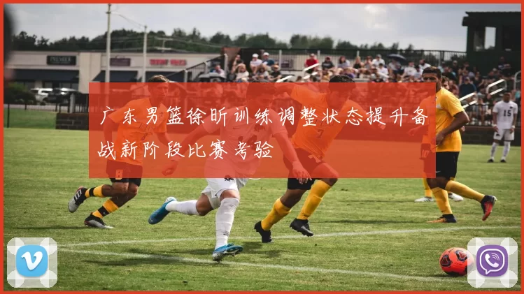 广东男篮徐昕训练调整状态提升备战新阶段比赛考验