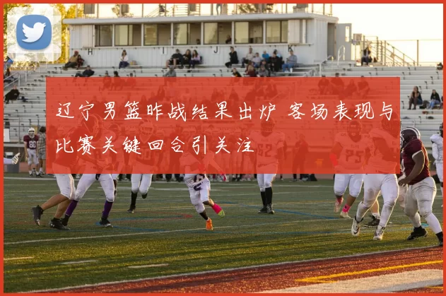 辽宁男篮昨战结果出炉 客场表现与比赛关键回合引关注