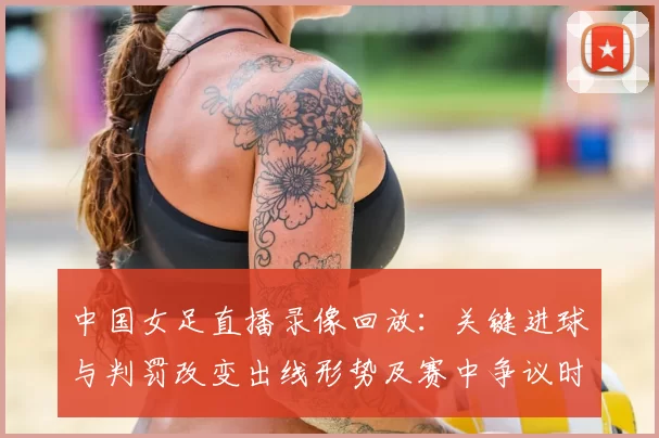 中国女足直播录像回放：关键进球与判罚改变出线形势及赛中争议时刻解读