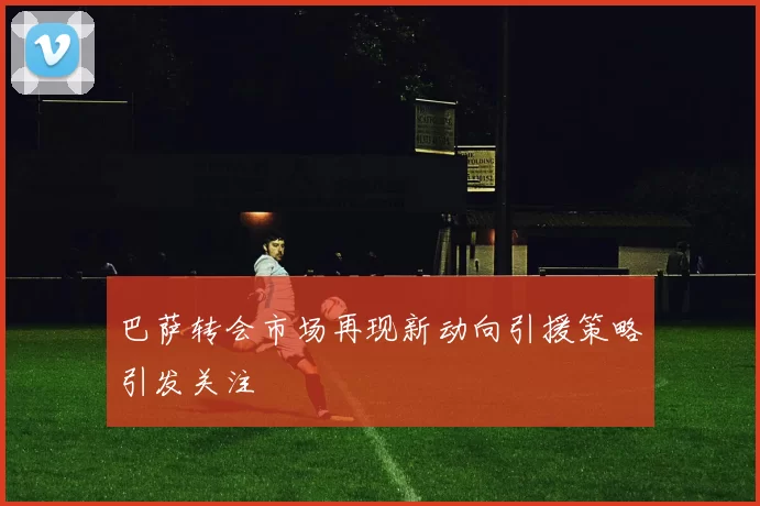 巴萨转会市场再现新动向引援策略引发关注