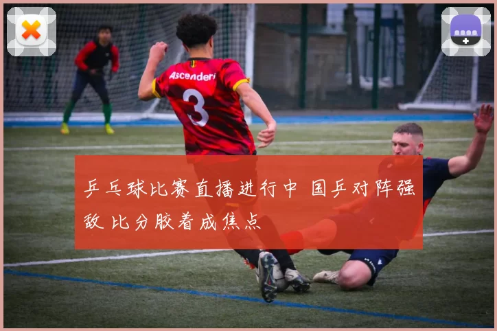 乒乓球比赛直播进行中 国乒对阵强敌 比分胶着成焦点