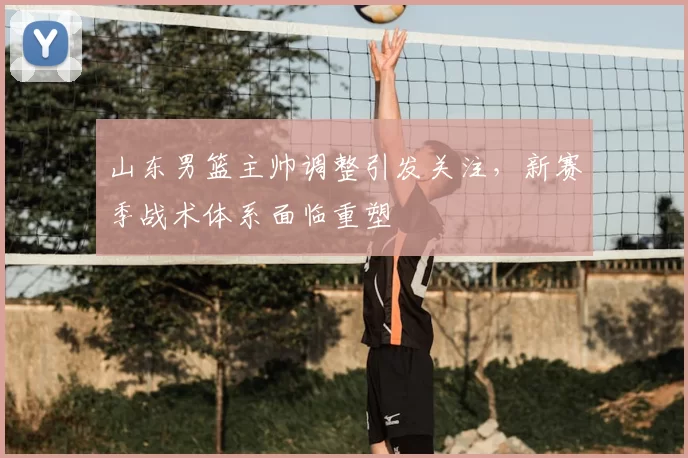 山东男篮主帅调整引发关注，新赛季战术体系面临重塑