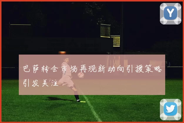 巴萨转会市场再现新动向引援策略引发关注