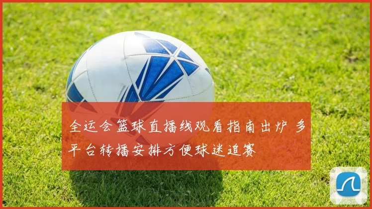 全运会篮球直播线观看指南出炉 多平台转播安排方便球迷追赛