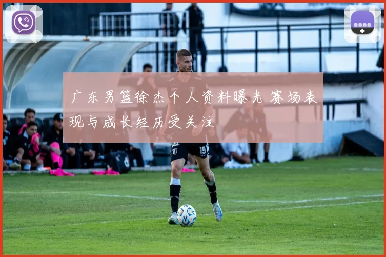 广东男篮徐杰个人资料曝光 赛场表现与成长经历受关注