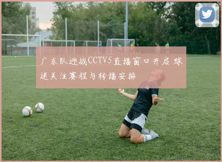 广东队迎战CCTV5直播窗口开启 球迷关注赛程与转播安排
