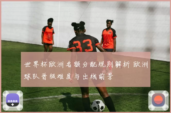 世界杯欧洲名额分配规则解析 欧洲球队晋级难度与出线前景