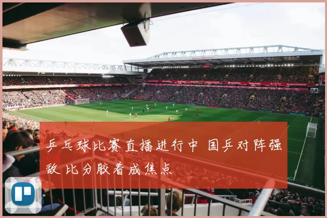 乒乓球比赛直播进行中 国乒对阵强敌 比分胶着成焦点