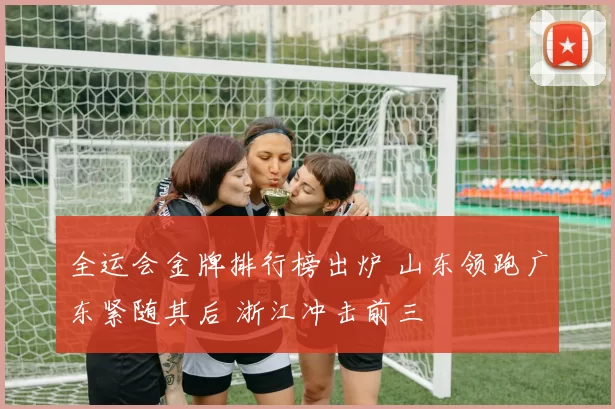 全运会金牌排行榜出炉 山东领跑广东紧随其后 浙江冲击前三