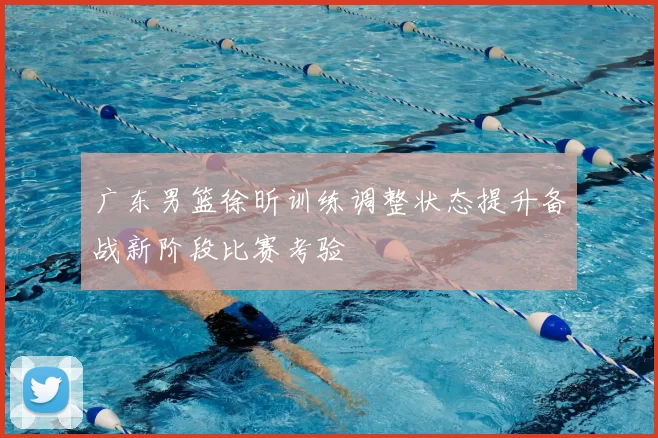 广东男篮徐昕训练调整状态提升备战新阶段比赛考验