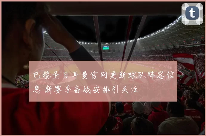 巴黎圣日耳曼官网更新球队阵容信息 新赛季备战安排引关注