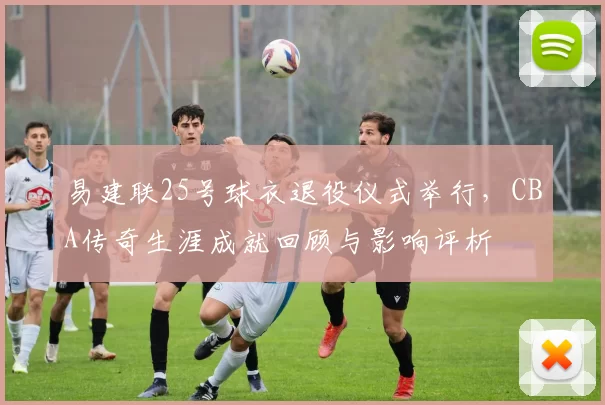 易建联25号球衣退役仪式举行,CBA传奇生涯成就回顾与影响评析