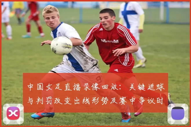 中国女足直播录像回放：关键进球与判罚改变出线形势及赛中争议时刻解读